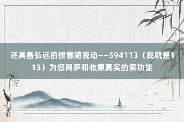 还具备弘远的搜意随我动――594113(我就是113)为您网罗和收集真实的索功能